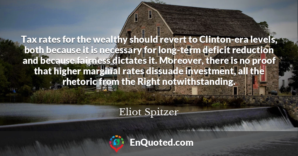 Tax rates for the wealthy should revert to Clinton-era levels, both because it is necessary for long-term deficit reduction and because fairness dictates it. Moreover, there is no proof that higher marginal rates dissuade investment, all the rhetoric from the Right notwithstanding.