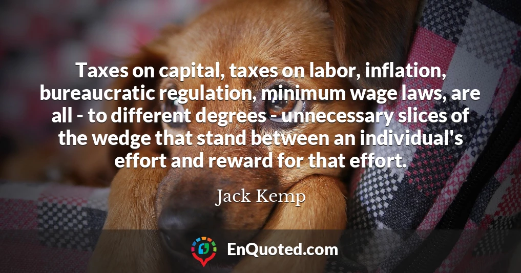 Taxes on capital, taxes on labor, inflation, bureaucratic regulation, minimum wage laws, are all - to different degrees - unnecessary slices of the wedge that stand between an individual's effort and reward for that effort.