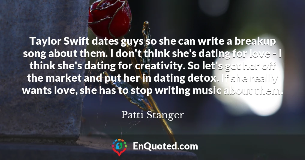 Taylor Swift dates guys so she can write a breakup song about them. I don't think she's dating for love - I think she's dating for creativity. So let's get her off the market and put her in dating detox. If she really wants love, she has to stop writing music about them.