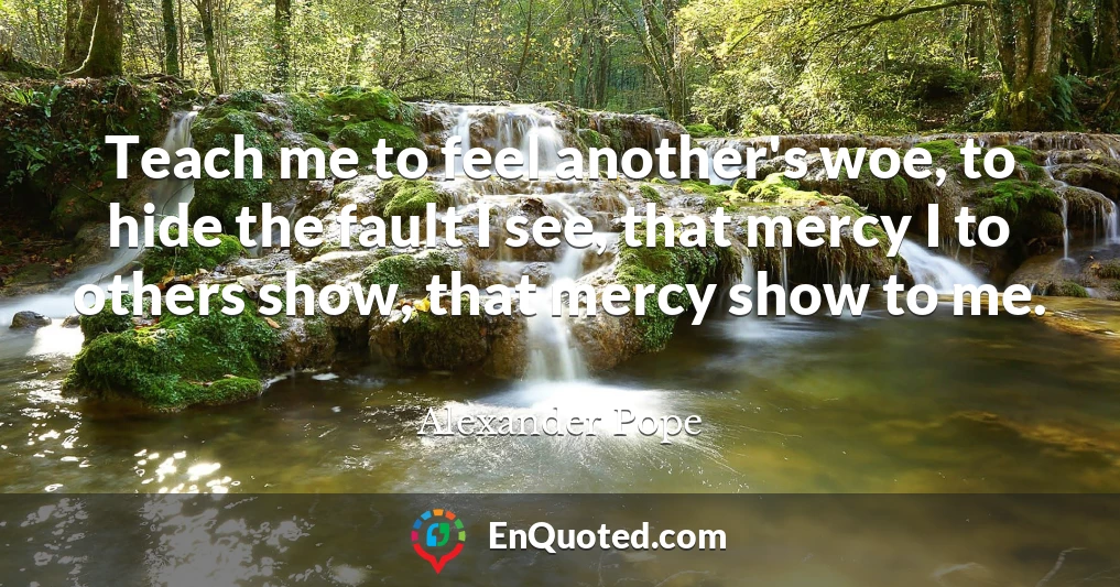 Teach me to feel another's woe, to hide the fault I see, that mercy I to others show, that mercy show to me.