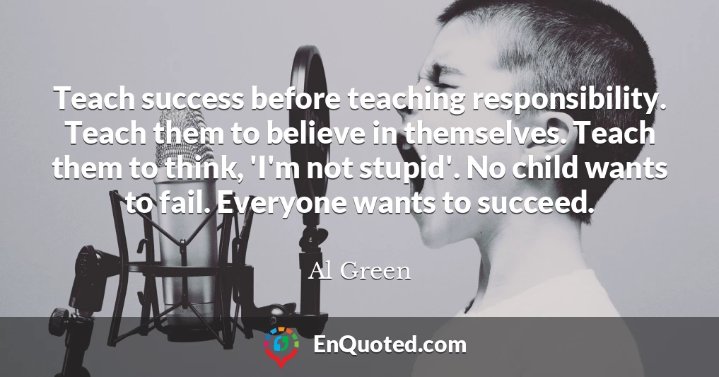 Teach success before teaching responsibility. Teach them to believe in themselves. Teach them to think, 'I'm not stupid'. No child wants to fail. Everyone wants to succeed.