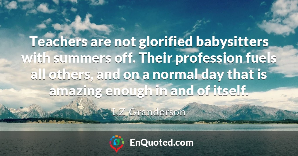 Teachers are not glorified babysitters with summers off. Their profession fuels all others, and on a normal day that is amazing enough in and of itself.