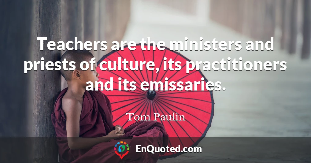 Teachers are the ministers and priests of culture, its practitioners and its emissaries.