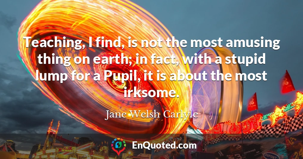 Teaching, I find, is not the most amusing thing on earth; in fact, with a stupid lump for a Pupil, it is about the most irksome.
