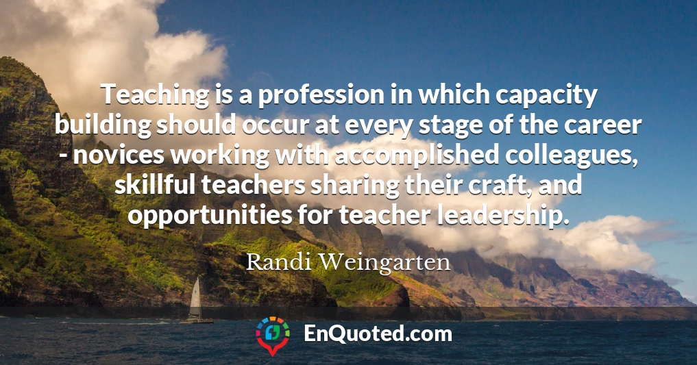 Teaching is a profession in which capacity building should occur at every stage of the career - novices working with accomplished colleagues, skillful teachers sharing their craft, and opportunities for teacher leadership.