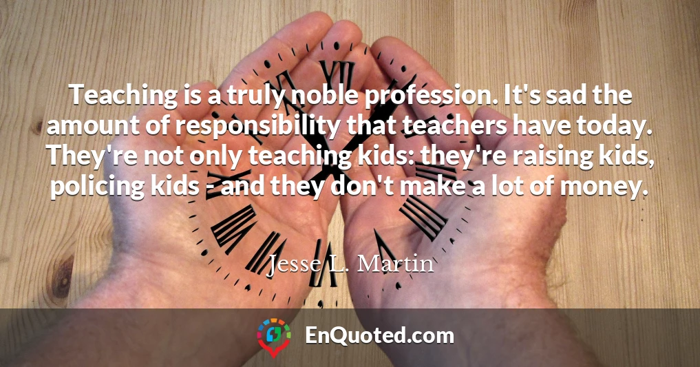 Teaching is a truly noble profession. It's sad the amount of responsibility that teachers have today. They're not only teaching kids: they're raising kids, policing kids - and they don't make a lot of money.