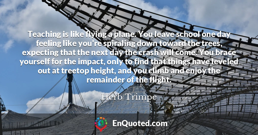 Teaching is like flying a plane. You leave school one day feeling like you're spiraling down toward the trees, expecting that the next day the crash will come. You brace yourself for the impact, only to find that things have leveled out at treetop height, and you climb and enjoy the remainder of the flight.