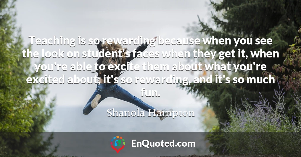 Teaching is so rewarding because when you see the look on student's faces when they get it, when you're able to excite them about what you're excited about; it's so rewarding, and it's so much fun.