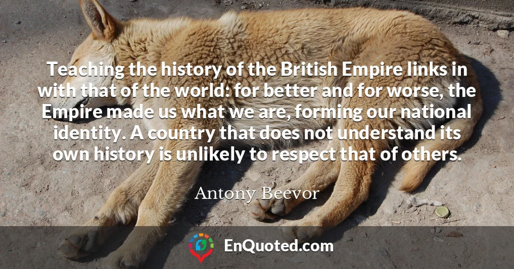 Teaching the history of the British Empire links in with that of the world: for better and for worse, the Empire made us what we are, forming our national identity. A country that does not understand its own history is unlikely to respect that of others.