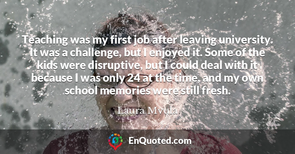 Teaching was my first job after leaving university. It was a challenge, but I enjoyed it. Some of the kids were disruptive, but I could deal with it because I was only 24 at the time, and my own school memories were still fresh.