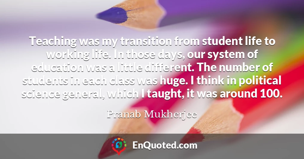 Teaching was my transition from student life to working life. In those days, our system of education was a little different. The number of students in each class was huge. I think in political science general, which I taught, it was around 100.