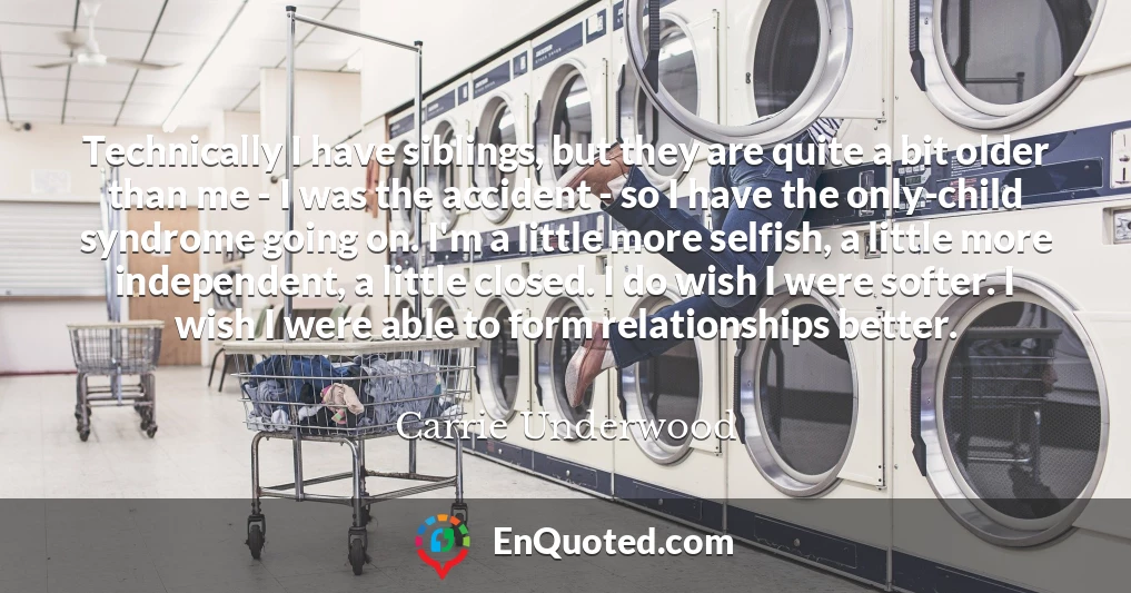 Technically I have siblings, but they are quite a bit older than me - I was the accident - so I have the only-child syndrome going on. I'm a little more selfish, a little more independent, a little closed. I do wish I were softer. I wish I were able to form relationships better.