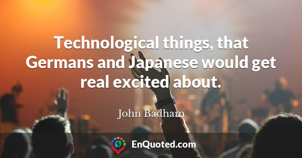 Technological things, that Germans and Japanese would get real excited about.