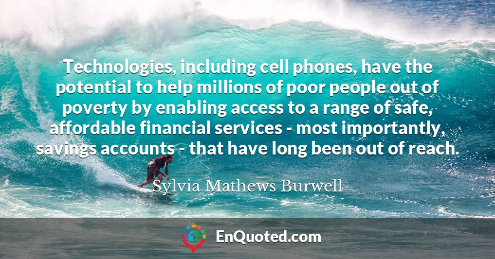 Technologies, including cell phones, have the potential to help millions of poor people out of poverty by enabling access to a range of safe, affordable financial services - most importantly, savings accounts - that have long been out of reach.