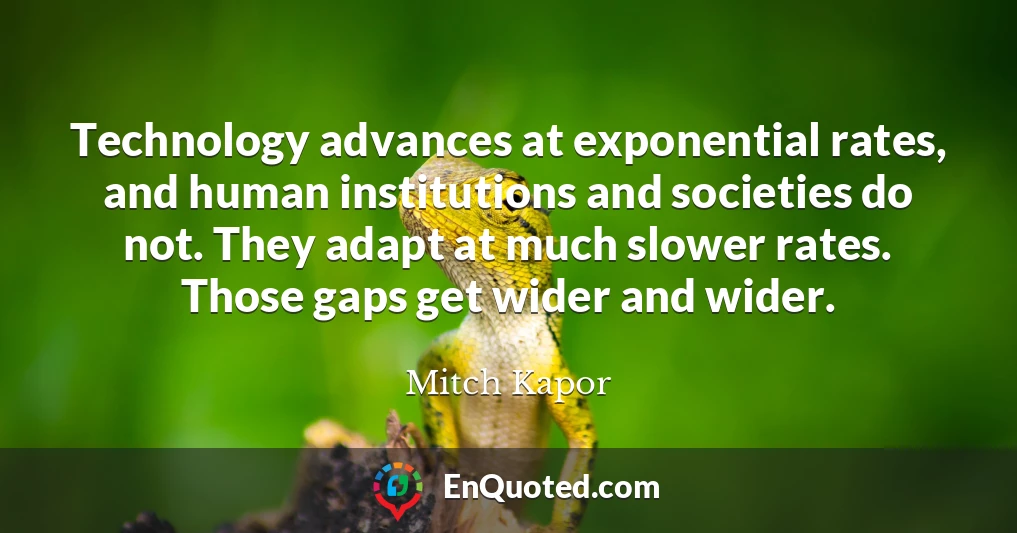 Technology advances at exponential rates, and human institutions and societies do not. They adapt at much slower rates. Those gaps get wider and wider.