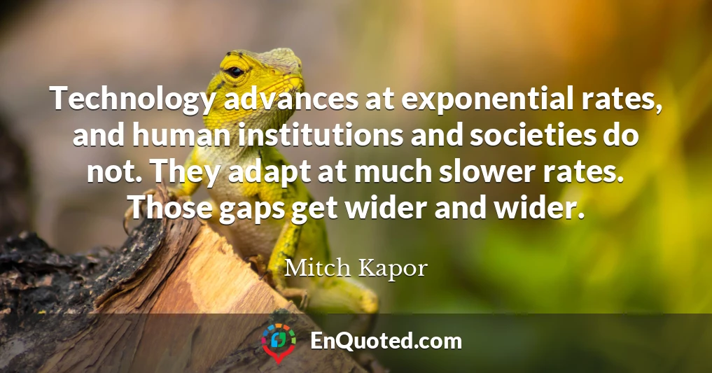 Technology advances at exponential rates, and human institutions and societies do not. They adapt at much slower rates. Those gaps get wider and wider.