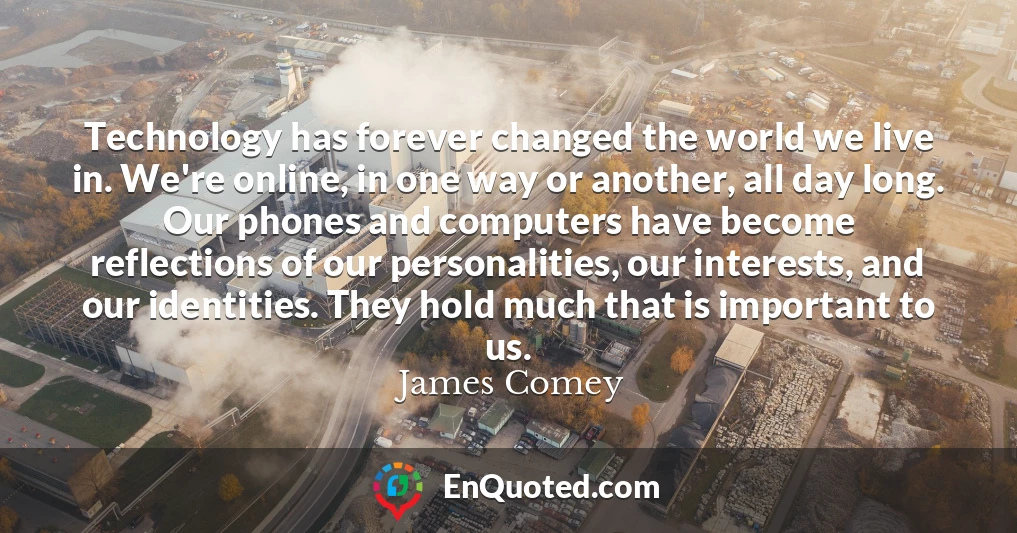 Technology has forever changed the world we live in. We're online, in one way or another, all day long. Our phones and computers have become reflections of our personalities, our interests, and our identities. They hold much that is important to us.