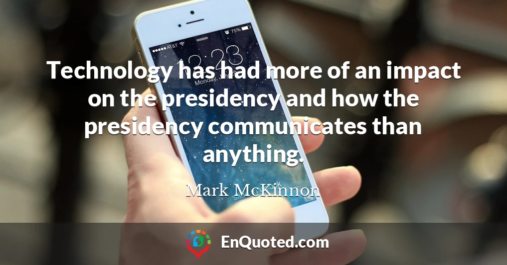 Technology has had more of an impact on the presidency and how the presidency communicates than anything.