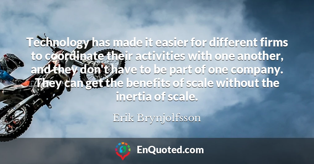 Technology has made it easier for different firms to coordinate their activities with one another, and they don't have to be part of one company. They can get the benefits of scale without the inertia of scale.