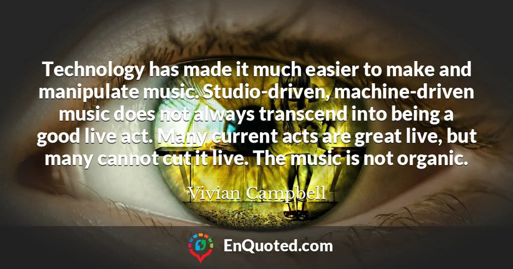 Technology has made it much easier to make and manipulate music. Studio-driven, machine-driven music does not always transcend into being a good live act. Many current acts are great live, but many cannot cut it live. The music is not organic.