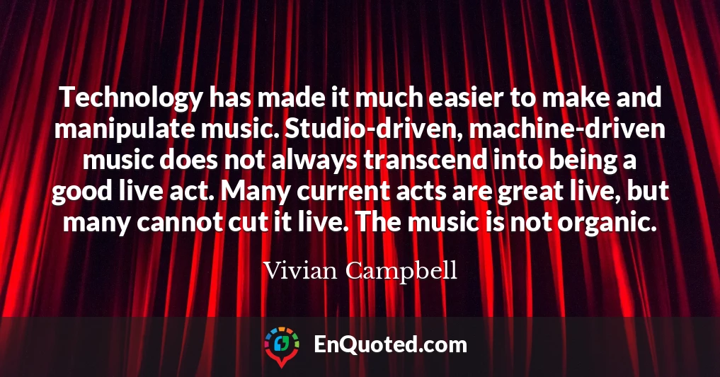 Technology has made it much easier to make and manipulate music. Studio-driven, machine-driven music does not always transcend into being a good live act. Many current acts are great live, but many cannot cut it live. The music is not organic.