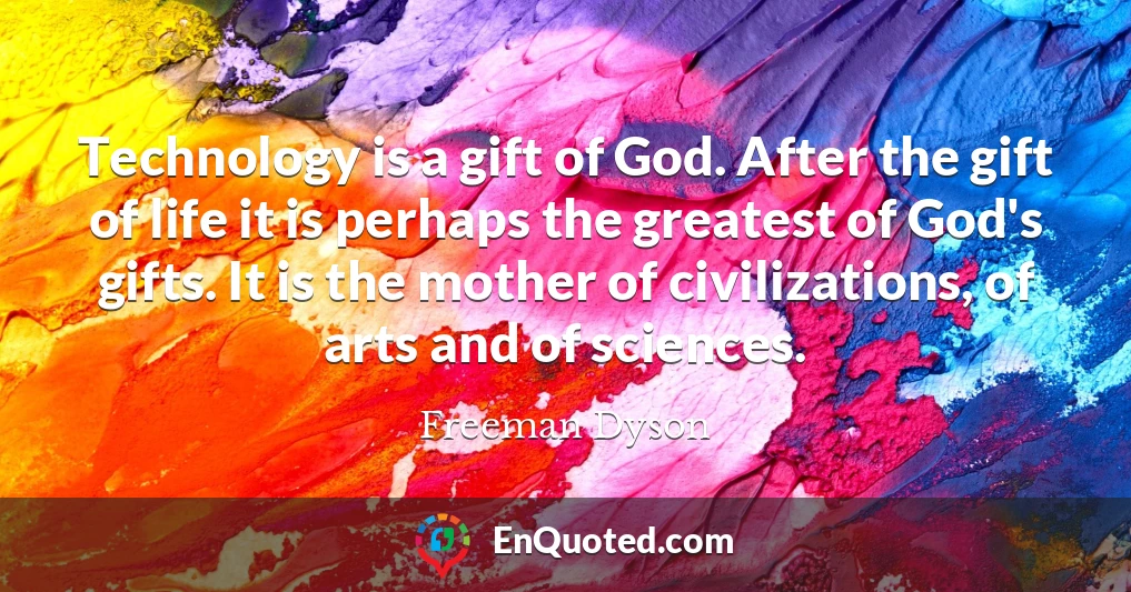 Technology is a gift of God. After the gift of life it is perhaps the greatest of God's gifts. It is the mother of civilizations, of arts and of sciences.