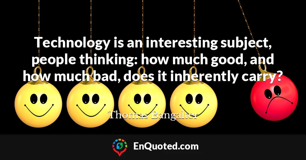 Technology is an interesting subject, people thinking: how much good, and how much bad, does it inherently carry?