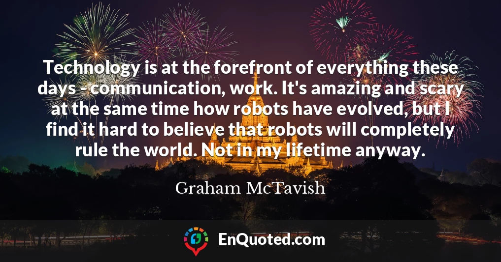 Technology is at the forefront of everything these days - communication, work. It's amazing and scary at the same time how robots have evolved, but I find it hard to believe that robots will completely rule the world. Not in my lifetime anyway.