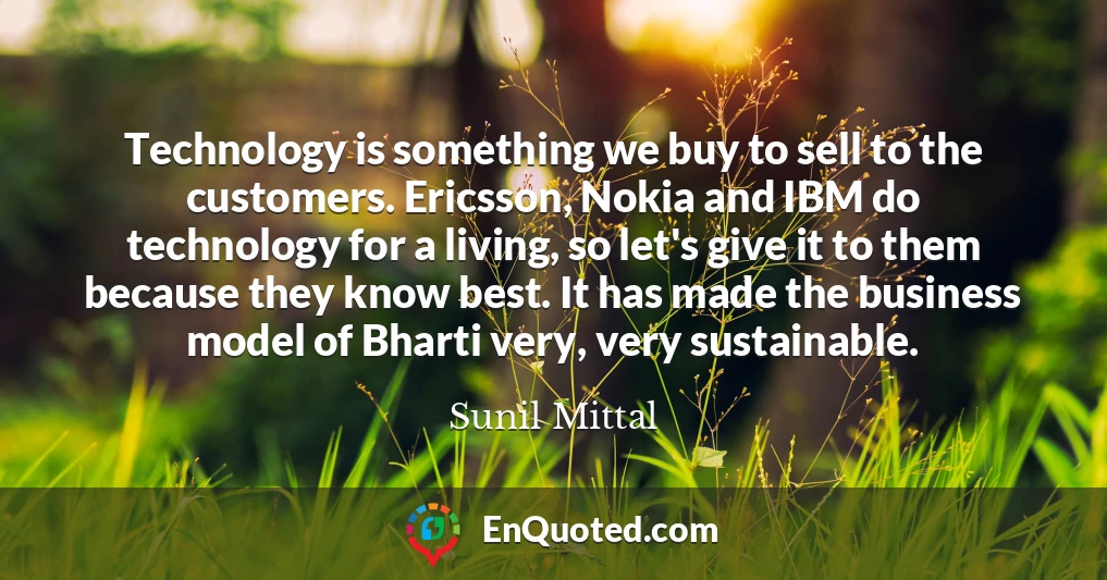 Technology is something we buy to sell to the customers. Ericsson, Nokia and IBM do technology for a living, so let's give it to them because they know best. It has made the business model of Bharti very, very sustainable.