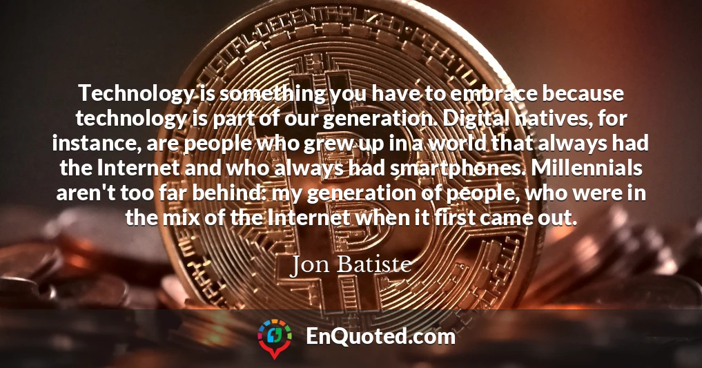 Technology is something you have to embrace because technology is part of our generation. Digital natives, for instance, are people who grew up in a world that always had the Internet and who always had smartphones. Millennials aren't too far behind: my generation of people, who were in the mix of the Internet when it first came out.