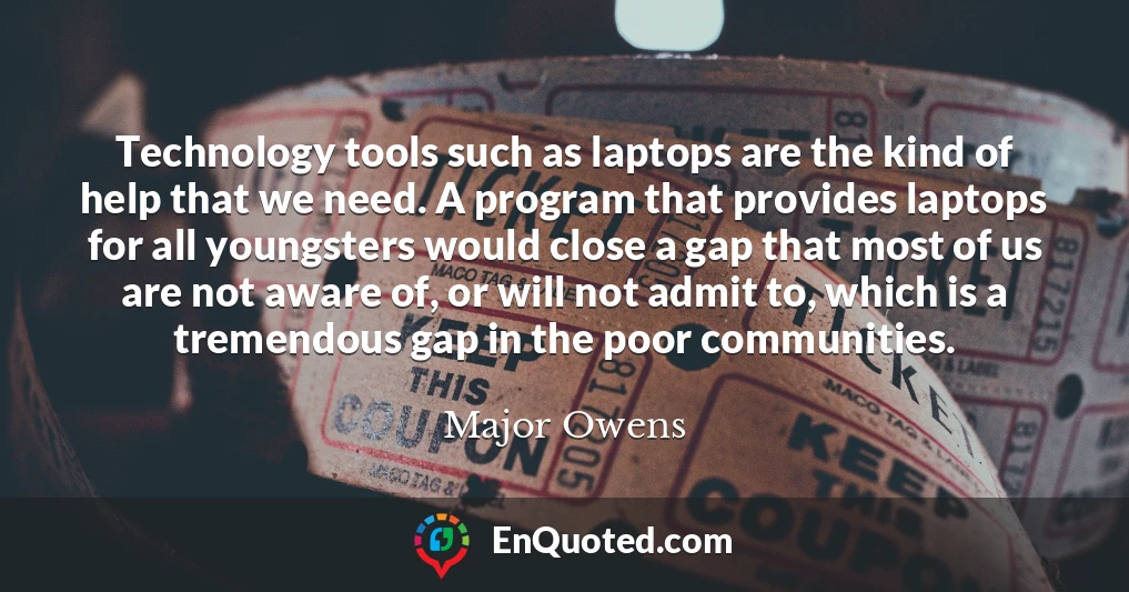 Technology tools such as laptops are the kind of help that we need. A program that provides laptops for all youngsters would close a gap that most of us are not aware of, or will not admit to, which is a tremendous gap in the poor communities.