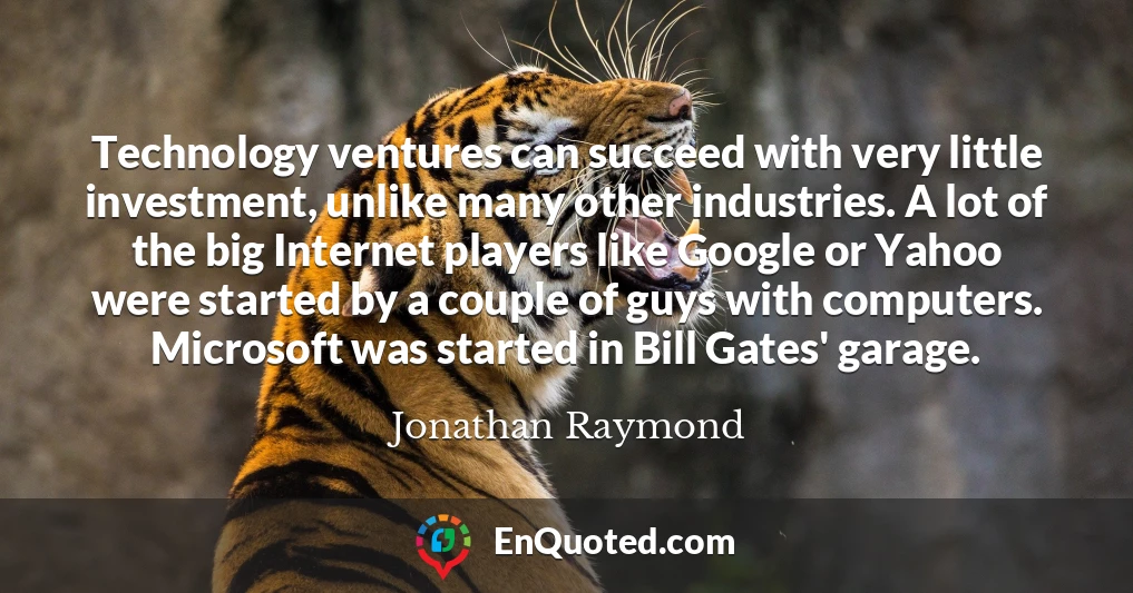 Technology ventures can succeed with very little investment, unlike many other industries. A lot of the big Internet players like Google or Yahoo were started by a couple of guys with computers. Microsoft was started in Bill Gates' garage.
