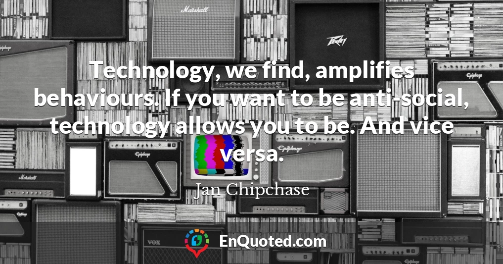Technology, we find, amplifies behaviours. If you want to be anti-social, technology allows you to be. And vice versa.
