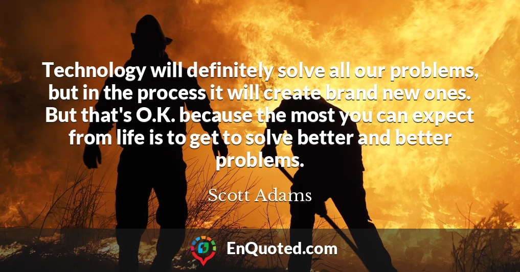 Technology will definitely solve all our problems, but in the process it will create brand new ones. But that's O.K. because the most you can expect from life is to get to solve better and better problems.