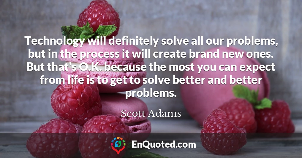 Technology will definitely solve all our problems, but in the process it will create brand new ones. But that's O.K. because the most you can expect from life is to get to solve better and better problems.