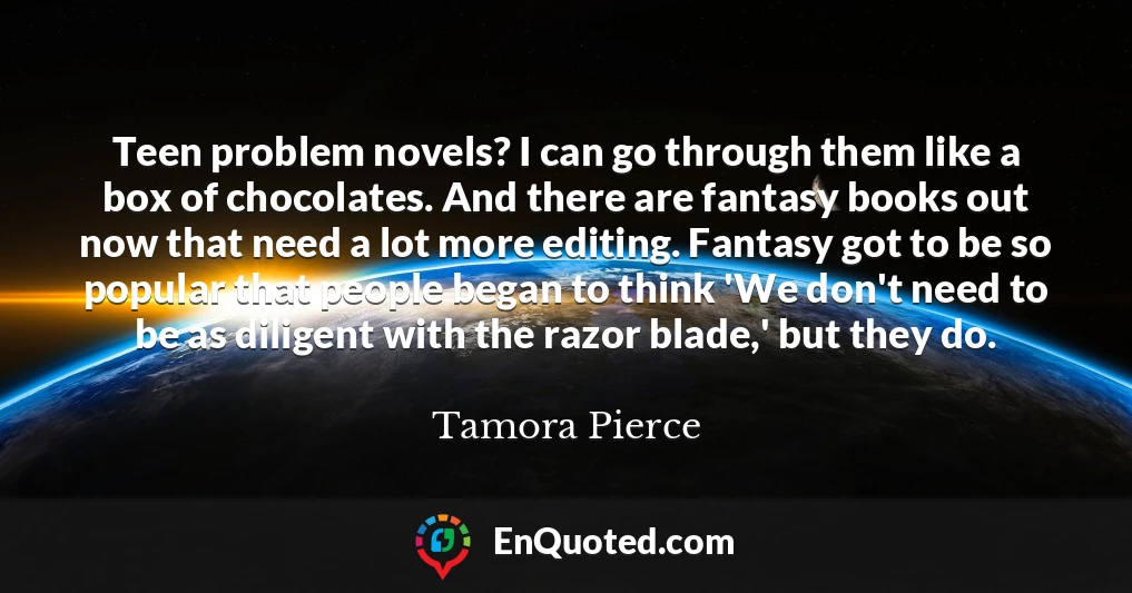 Teen problem novels? I can go through them like a box of chocolates. And there are fantasy books out now that need a lot more editing. Fantasy got to be so popular that people began to think 'We don't need to be as diligent with the razor blade,' but they do.