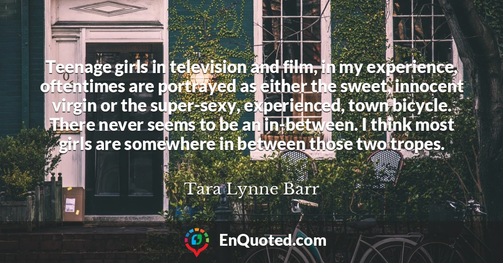 Teenage girls in television and film, in my experience, oftentimes are portrayed as either the sweet, innocent virgin or the super-sexy, experienced, town bicycle. There never seems to be an in-between. I think most girls are somewhere in between those two tropes.
