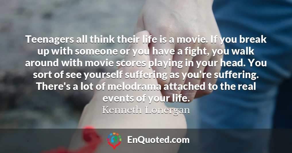 Teenagers all think their life is a movie. If you break up with someone or you have a fight, you walk around with movie scores playing in your head. You sort of see yourself suffering as you're suffering. There's a lot of melodrama attached to the real events of your life.