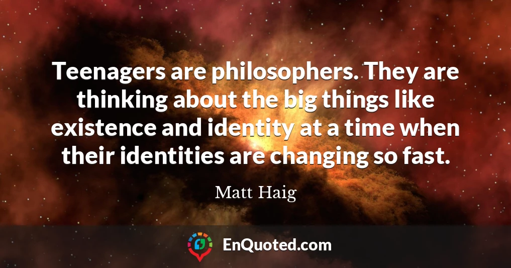 Teenagers are philosophers. They are thinking about the big things like existence and identity at a time when their identities are changing so fast.