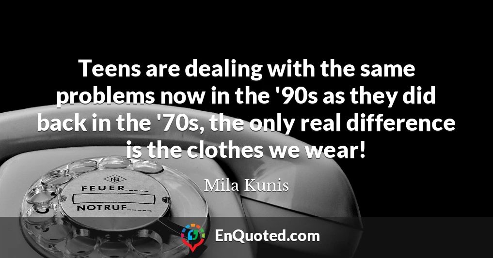Teens are dealing with the same problems now in the '90s as they did back in the '70s, the only real difference is the clothes we wear!