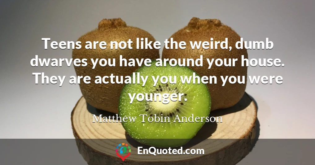 Teens are not like the weird, dumb dwarves you have around your house. They are actually you when you were younger.