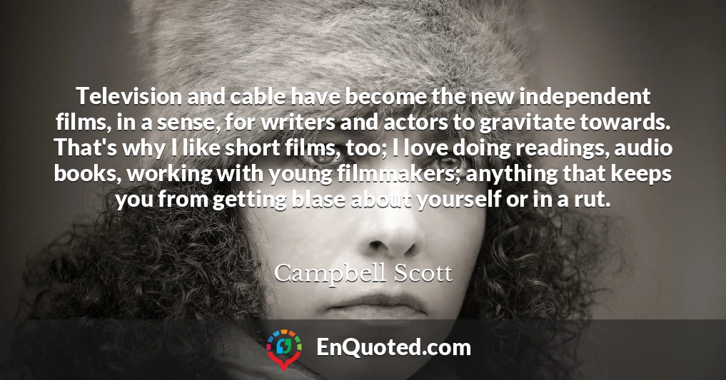 Television and cable have become the new independent films, in a sense, for writers and actors to gravitate towards. That's why I like short films, too; I love doing readings, audio books, working with young filmmakers; anything that keeps you from getting blase about yourself or in a rut.