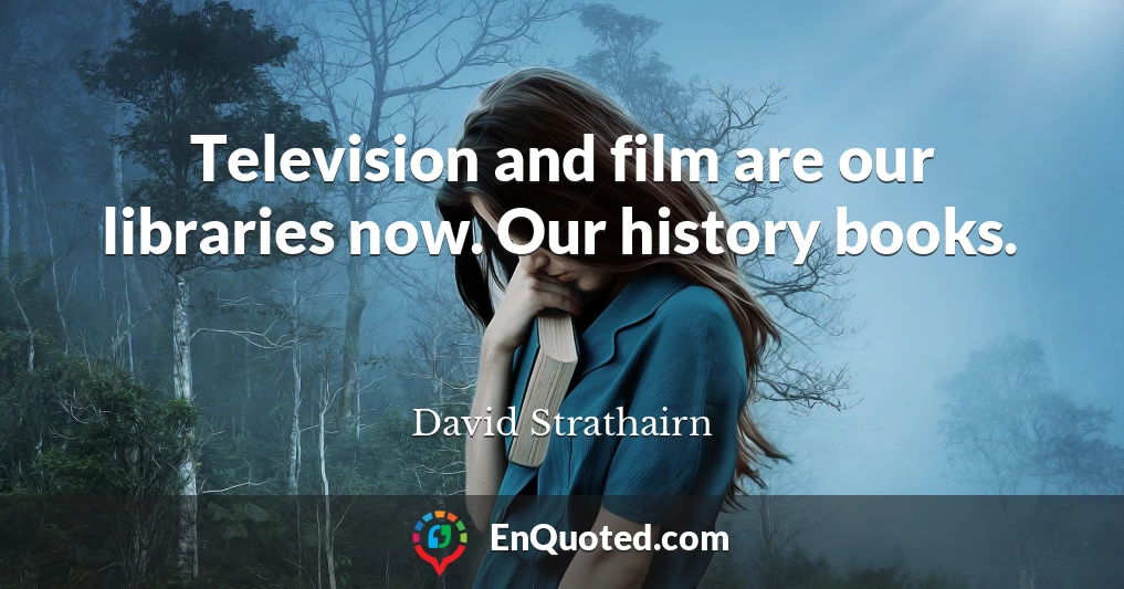 Television and film are our libraries now. Our history books.