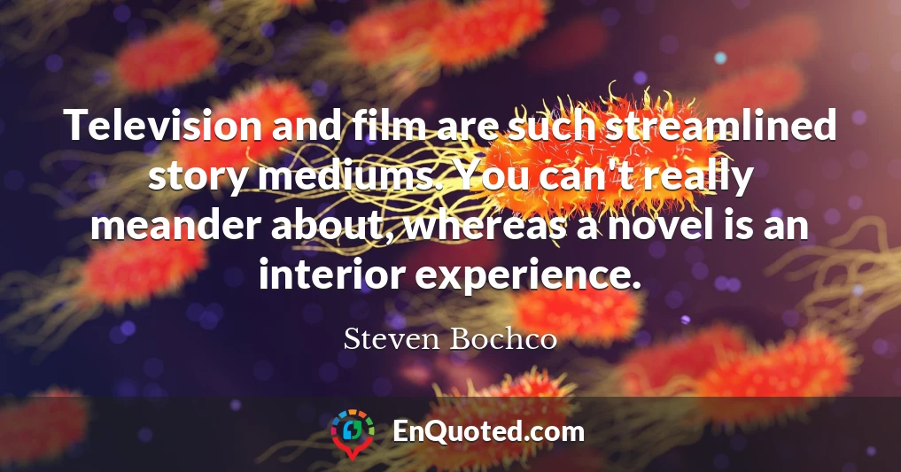 Television and film are such streamlined story mediums. You can't really meander about, whereas a novel is an interior experience.