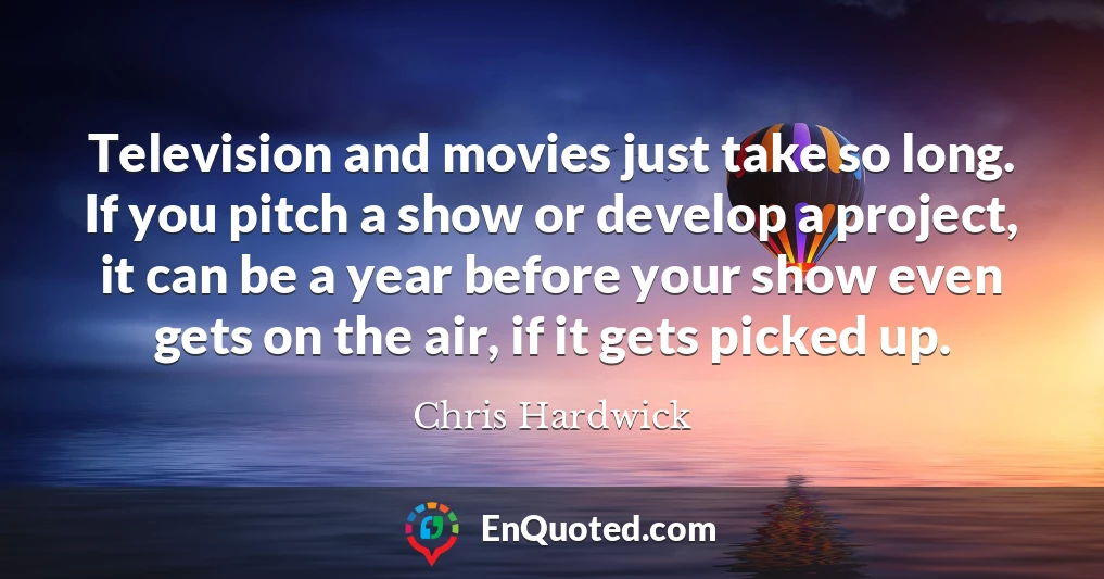 Television and movies just take so long. If you pitch a show or develop a project, it can be a year before your show even gets on the air, if it gets picked up.