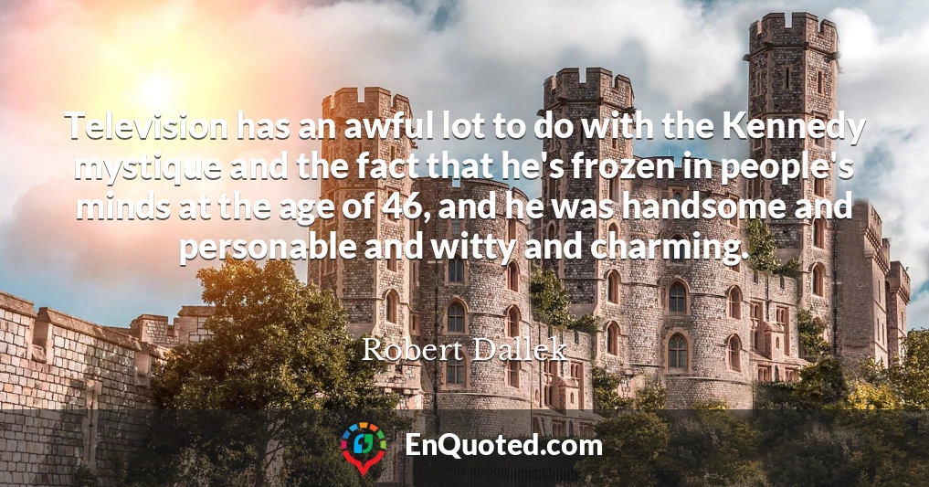 Television has an awful lot to do with the Kennedy mystique and the fact that he's frozen in people's minds at the age of 46, and he was handsome and personable and witty and charming.