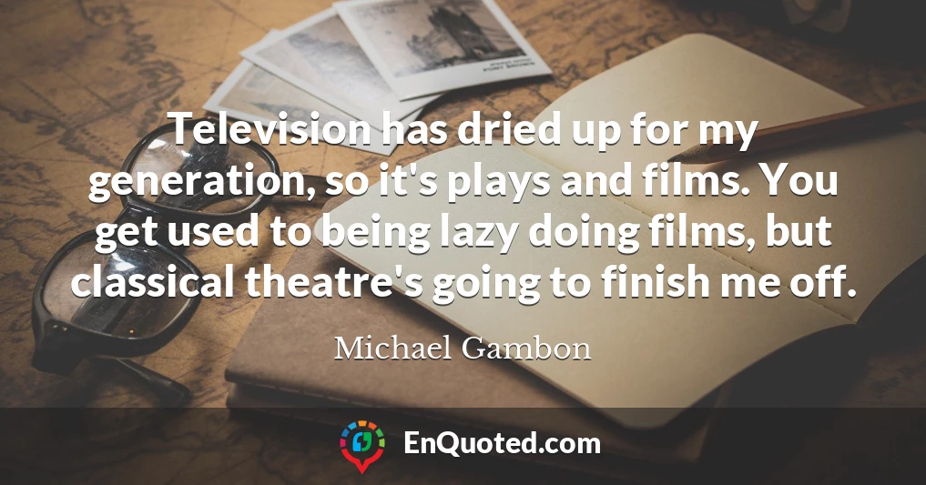 Television has dried up for my generation, so it's plays and films. You get used to being lazy doing films, but classical theatre's going to finish me off.