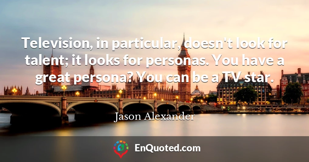 Television, in particular, doesn't look for talent; it looks for personas. You have a great persona? You can be a TV star.