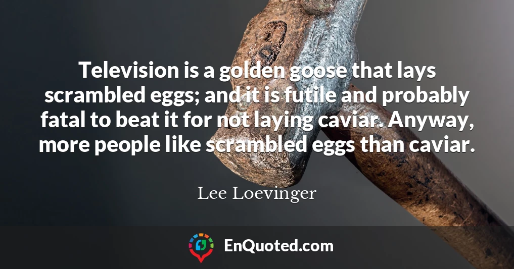 Television is a golden goose that lays scrambled eggs; and it is futile and probably fatal to beat it for not laying caviar. Anyway, more people like scrambled eggs than caviar.