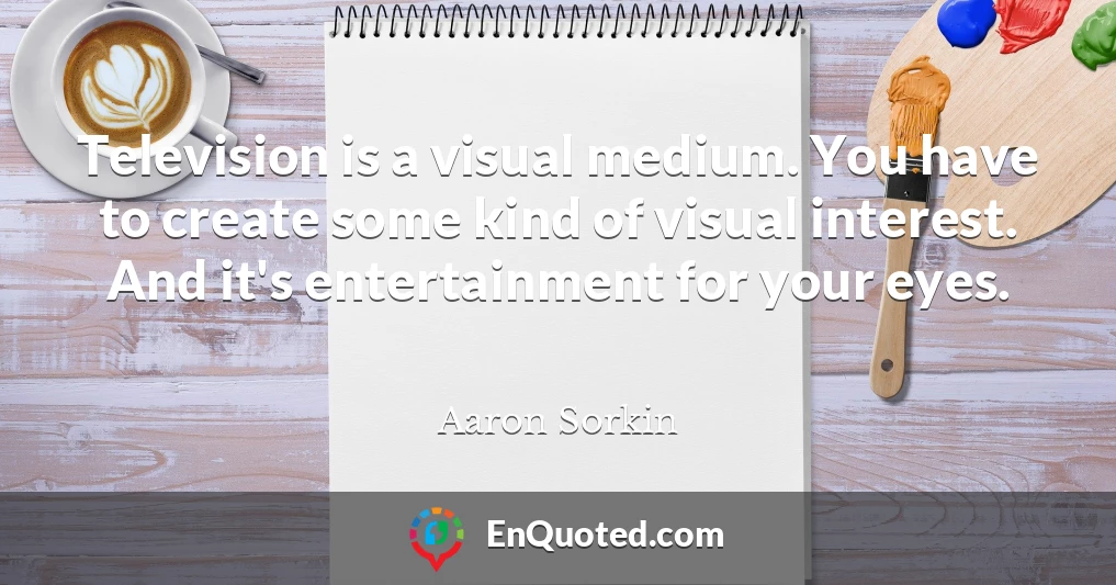 Television is a visual medium. You have to create some kind of visual interest. And it's entertainment for your eyes.